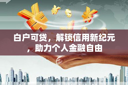 罗城白户可贷，解锁信用新纪元，助力个人金融自由