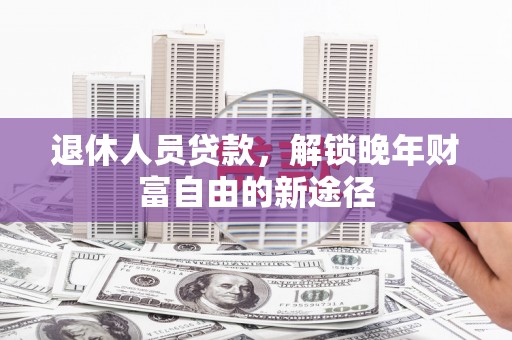 罗城退休人员贷款，解锁晚年财富自由的新途径