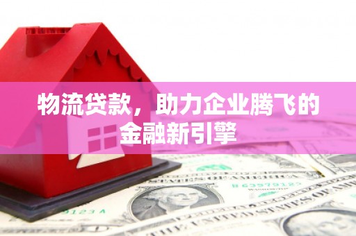 罗城物流贷款，助力企业腾飞的金融新引擎