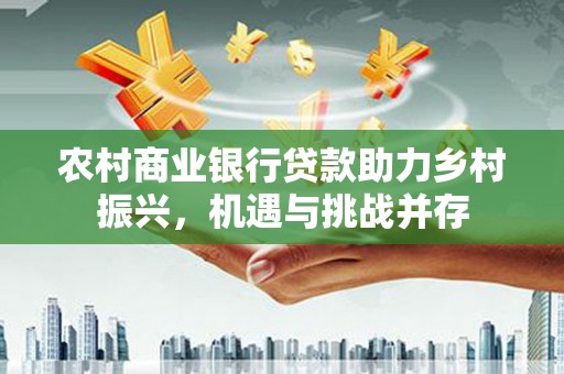 罗城农村商业银行贷款助力乡村振兴，机遇与挑战并存
