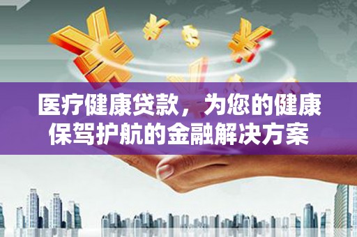 罗城医疗健康贷款，为您的健康保驾护航的金融解决方案
