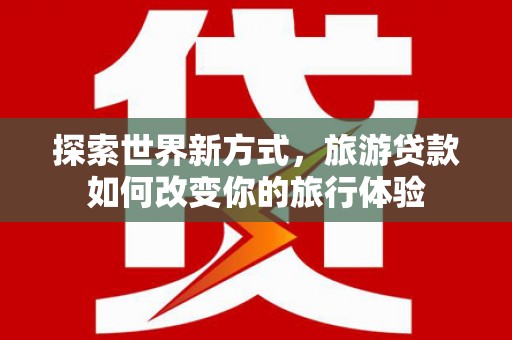 罗城探索世界新方式，旅游贷款如何改变你的旅行体验
